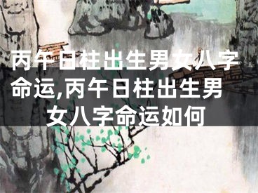 丙午日柱出生男女八字命运,丙午日柱出生男女八字命运如何