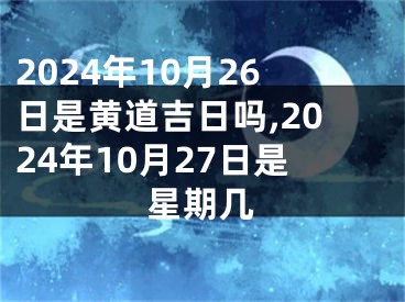 2024年10月26日是黄道吉日吗,2024年10月27日是星期几