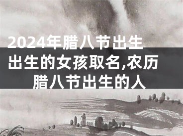 2024年腊八节出生出生的女孩取名,农历腊八节出生的人