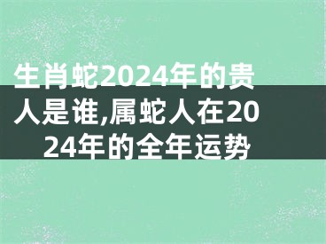 生肖蛇2024年的贵人是谁,属蛇人在2024年的全年运势