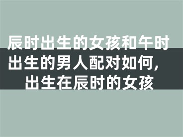 辰时出生的女孩和午时出生的男人配对如何,出生在辰时的女孩