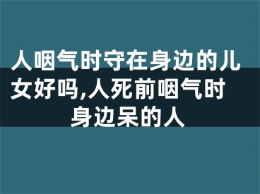人咽气时守在身边的儿女好吗,人死前咽气时身边呆的人