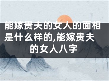 能嫁贵夫的女人的面相是什么样的,能嫁贵夫的女人八字