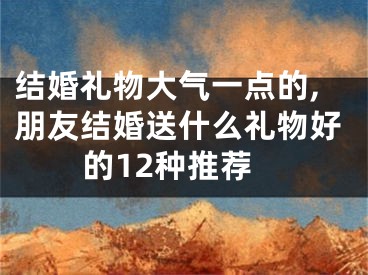 结婚礼物大气一点的,朋友结婚送什么礼物好的12种推荐