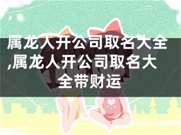 属龙人开公司取名大全,属龙人开公司取名大全带财运