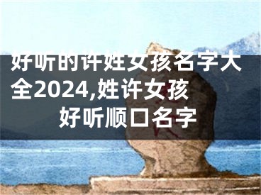 好听的许姓女孩名字大全2024,姓许女孩好听顺口名字