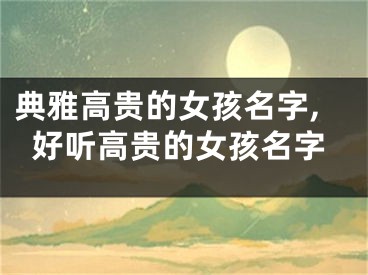 典雅高贵的女孩名字,好听高贵的女孩名字