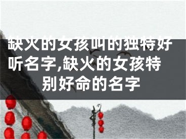 缺火的女孩叫的独特好听名字,缺火的女孩特别好命的名字