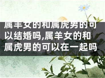 属羊女的和属虎男的可以结婚吗,属羊女的和属虎男的可以在一起吗
