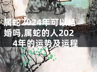 属蛇2024年可以结婚吗,属蛇的人2024年的运势及运程
