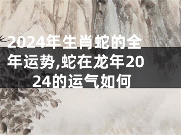 2024年生肖蛇的全年运势,蛇在龙年2024的运气如何