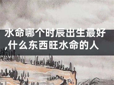 水命哪个时辰出生最好,什么东西旺水命的人