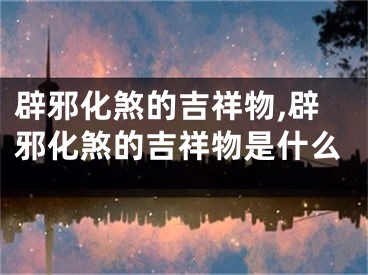 辟邪化煞的吉祥物,辟邪化煞的吉祥物是什么