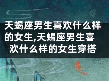 天蝎座男生喜欢什么样的女生,天蝎座男生喜欢什么样的女生穿搭