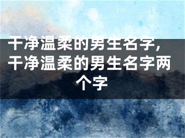 干净温柔的男生名字,干净温柔的男生名字两个字