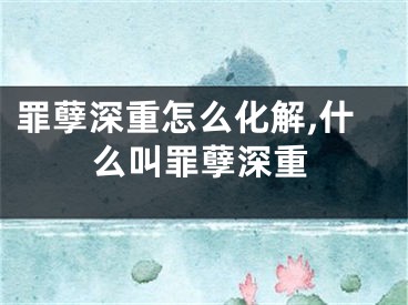 罪孽深重怎么化解,什么叫罪孽深重