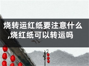 烧转运红纸要注意什么,烧红纸可以转运吗
