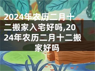 2024年农历二月十二搬家入宅好吗,2024年农历二月十二搬家好吗