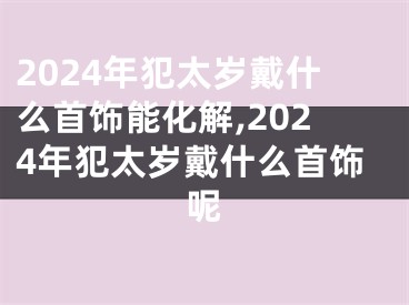 2024年犯太岁戴什么首饰能化解,2024年犯太岁戴什么首饰呢