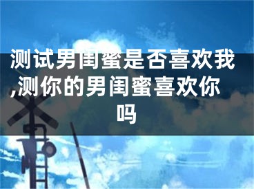 测试男闺蜜是否喜欢我,测你的男闺蜜喜欢你吗