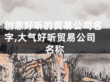 创意好听的贸易公司名字,大气好听贸易公司名称