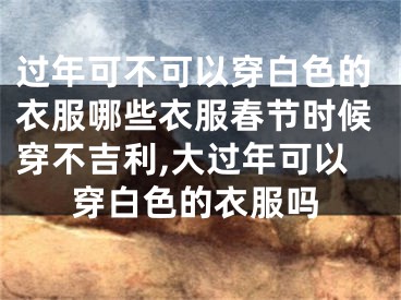 过年可不可以穿白色的衣服哪些衣服春节时候穿不吉利,大过年可以穿白色的衣服吗