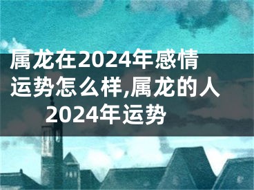 属龙在2024年感情运势怎么样,属龙的人2024年运势