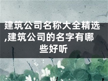 建筑公司名称大全精选,建筑公司的名字有哪些好听