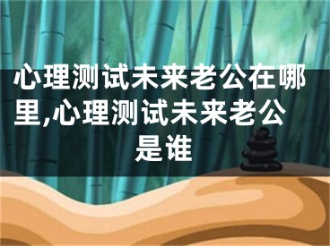 心理测试未来老公在哪里,心理测试未来老公是谁