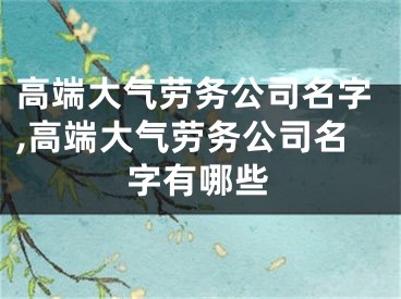 高端大气劳务公司名字,高端大气劳务公司名字有哪些