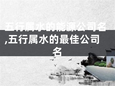 五行属水的能源公司名,五行属水的最佳公司名