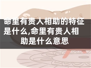 命里有贵人相助的特征是什么,命里有贵人相助是什么意思
