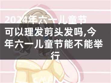 2024年六一儿童节可以理发剪头发吗,今年六一儿童节能不能举行