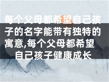 每个父母都希望自己孩子的名字能带有独特的寓意,每个父母都希望自己孩子健康成长