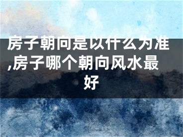 房子朝向是以什么为准,房子哪个朝向风水最好