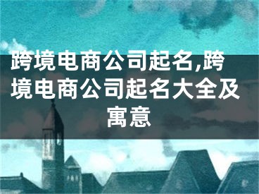 跨境电商公司起名,跨境电商公司起名大全及寓意