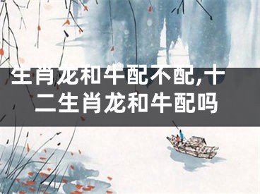 生肖龙和牛配不配,十二生肖龙和牛配吗