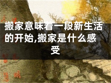 搬家意味着一段新生活的开始,搬家是什么感受