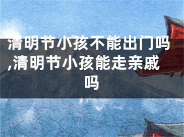清明节小孩不能出门吗,清明节小孩能走亲戚吗
