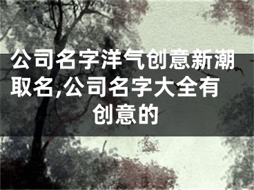 公司名字洋气创意新潮取名,公司名字大全有创意的