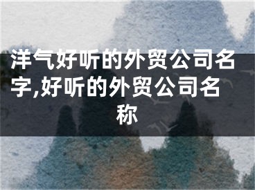 洋气好听的外贸公司名字,好听的外贸公司名称