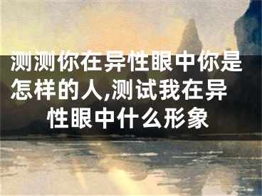 测测你在异性眼中你是怎样的人,测试我在异性眼中什么形象