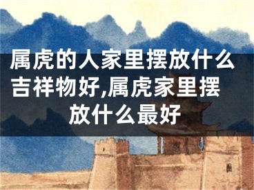 属虎的人家里摆放什么吉祥物好,属虎家里摆放什么最好