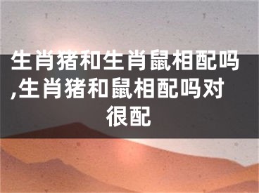 生肖猪和生肖鼠相配吗,生肖猪和鼠相配吗对很配