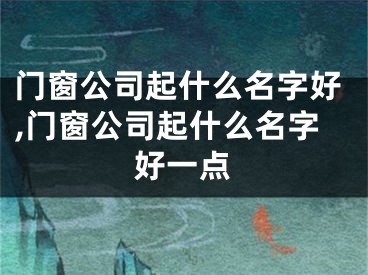 门窗公司起什么名字好,门窗公司起什么名字好一点