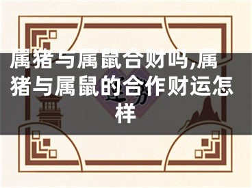 属猪与属鼠合财吗,属猪与属鼠的合作财运怎样