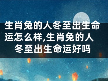 生肖兔的人冬至出生命运怎么样,生肖兔的人冬至出生命运好吗