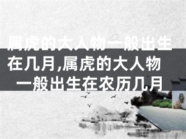 属虎的大人物一般出生在几月,属虎的大人物一般出生在农历几月