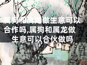 属狗和属龙做生意可以合作吗,属狗和属龙做生意可以合伙做吗