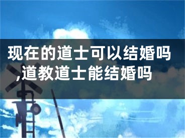现在的道士可以结婚吗,道教道士能结婚吗